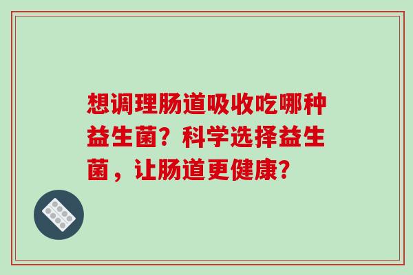 想调理肠道吸收吃哪种益生菌？科学选择益生菌，让肠道更健康？