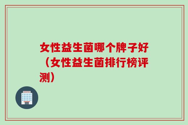女性益生菌哪个牌子好（女性益生菌排行榜评测）