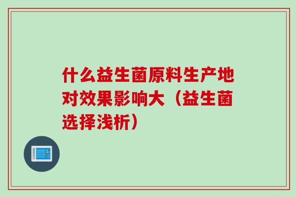 什么益生菌原料生产地对效果影响大（益生菌选择浅析）