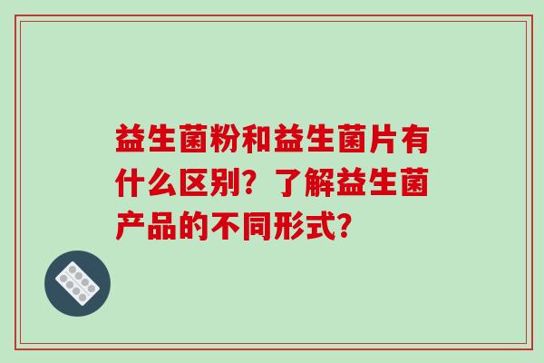 益生菌粉和益生菌片有什么区别？了解益生菌产品的不同形式？