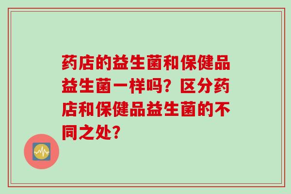 药店的益生菌和保健品益生菌一样吗？区分药店和保健品益生菌的不同之处？