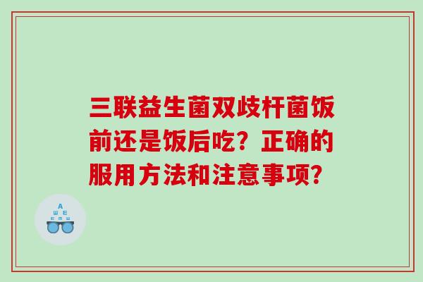 三联益生菌双歧杆菌饭前还是饭后吃？正确的服用方法和注意事项？