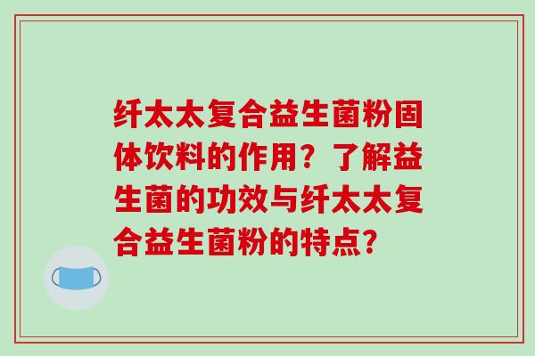 纤太太复合益生菌粉固体饮料的作用？了解益生菌的功效与纤太太复合益生菌粉的特点？