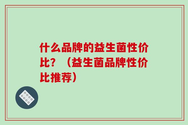 什么品牌的益生菌性价比？（益生菌品牌性价比推荐）