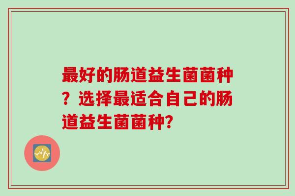 最好的肠道益生菌菌种？选择最适合自己的肠道益生菌菌种？