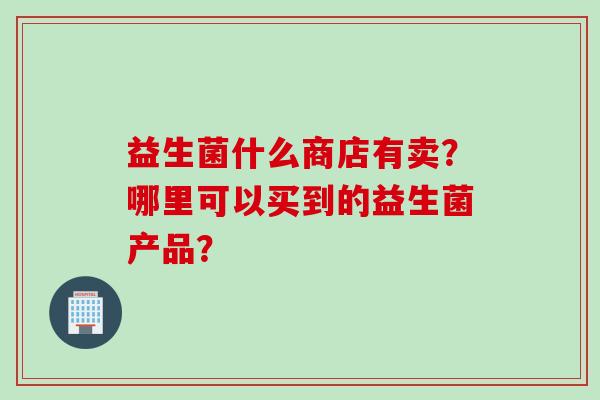 益生菌什么商店有卖？哪里可以买到的益生菌产品？