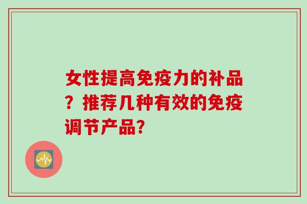 女性提高免疫力的补品？推荐几种有效的免疫调节产品？