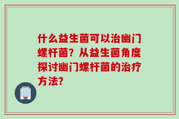 什么益生菌可以幽门螺杆菌？从益生菌角度探讨幽门螺杆菌的方法？