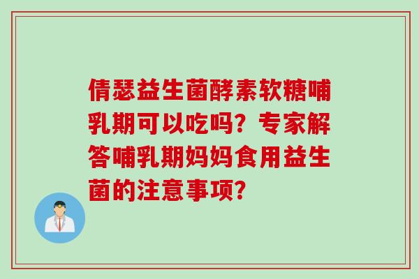 倩瑟益生菌酵素软糖哺乳期可以吃吗？专家解答哺乳期妈妈食用益生菌的注意事项？