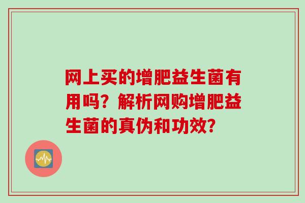 网上买的增肥益生菌有用吗？解析网购增肥益生菌的真伪和功效？