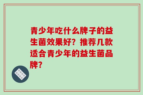 青少年吃什么牌子的益生菌效果好？推荐几款适合青少年的益生菌品牌？