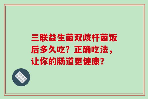 三联益生菌双歧杆菌饭后多久吃？正确吃法，让你的肠道更健康？