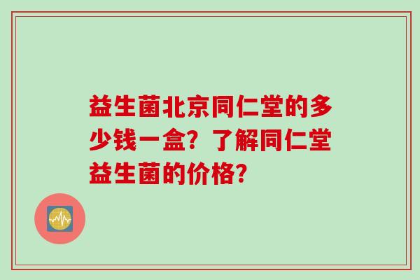 益生菌北京同仁堂的多少钱一盒？了解同仁堂益生菌的价格？