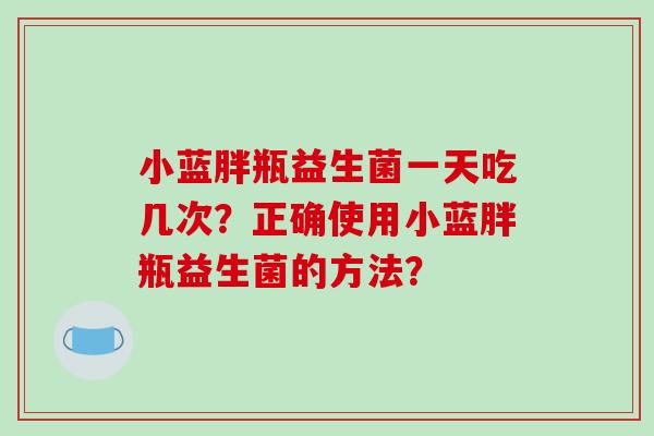 小蓝胖瓶益生菌一天吃几次？正确使用小蓝胖瓶益生菌的方法？