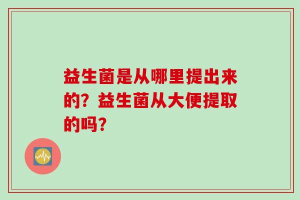 益生菌是从哪里提出来的？益生菌从大便提取的吗？
