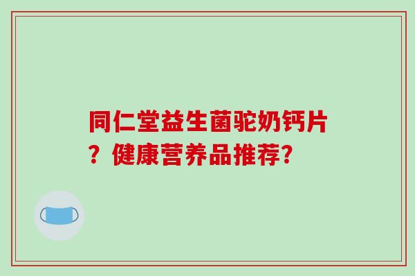 同仁堂益生菌驼奶钙片？健康营养品推荐？