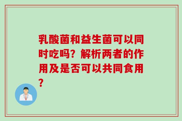 乳酸菌和益生菌可以同时吃吗？解析两者的作用及是否可以共同食用？