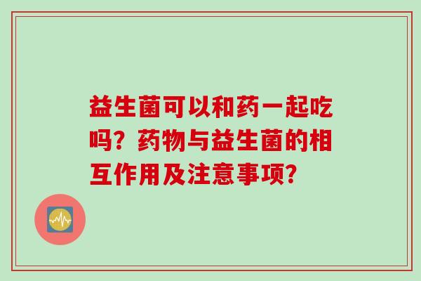 益生菌可以和药一起吃吗？与益生菌的相互作用及注意事项？