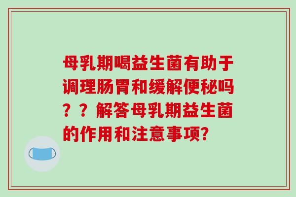 母乳期喝益生菌有助于调理肠胃和缓解便秘吗？？解答母乳期益生菌的作用和注意事项？