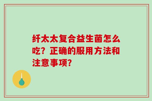 纤太太复合益生菌怎么吃？正确的服用方法和注意事项？