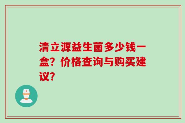 清立源益生菌多少钱一盒？价格查询与购买建议？