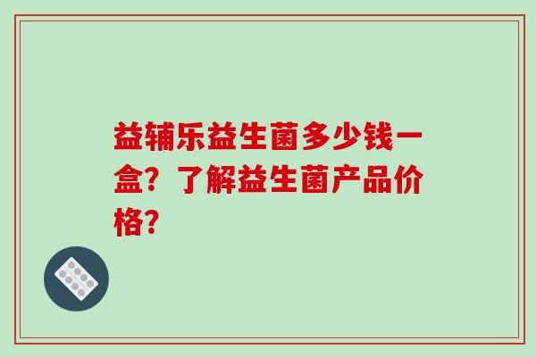 益辅乐益生菌多少钱一盒？了解益生菌产品价格？