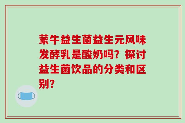 蒙牛益生菌益生元风味发酵乳是酸奶吗？探讨益生菌饮品的分类和区别？