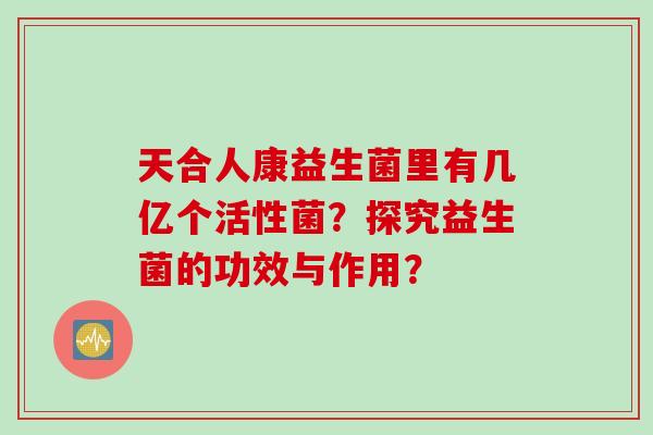 天合人康益生菌里有几亿个活性菌？探究益生菌的功效与作用？