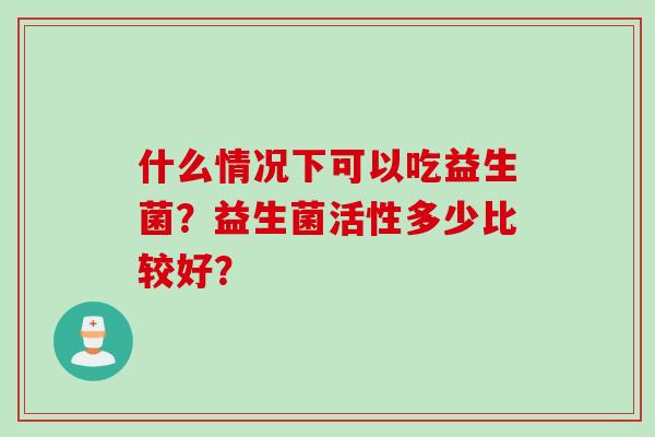 什么情况下可以吃益生菌？益生菌活性多少比较好？