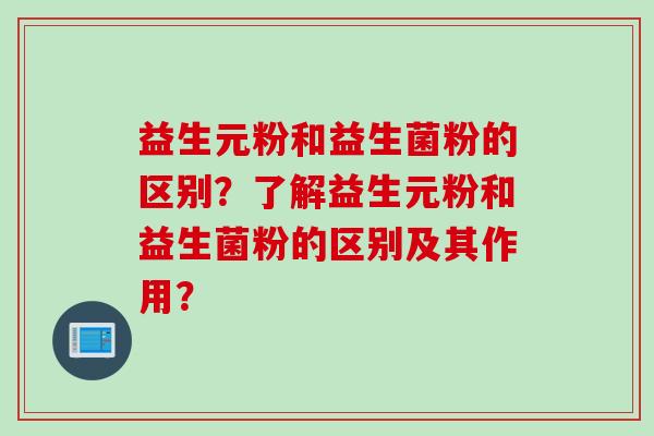益生元粉和益生菌粉的区别?了解益生元粉和益生菌粉的区别及其作用? 益生元粉和益生菌粉的区别?了解益生元粉和益生菌粉的区别及其作用?