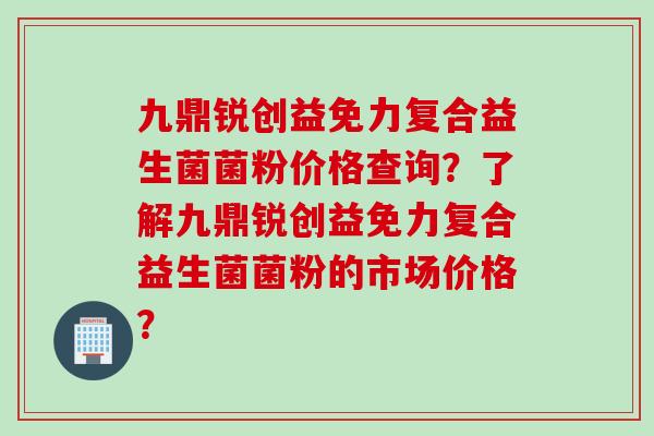 九鼎锐创益免力复合益生菌菌粉价格查询？了解九鼎锐创益免力复合益生菌菌粉的市场价格？