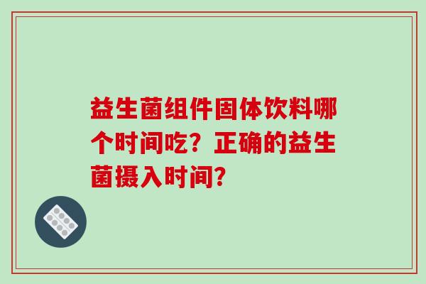 益生菌组件固体饮料哪个时间吃?正确的益生菌摄入时间? 益生菌组件固体饮料哪个时间吃?正确的益生菌摄入时间?