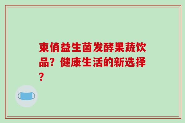 束俏益生菌发酵果蔬饮品？健康生活的新选择？