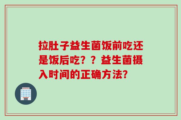 拉肚子益生菌饭前吃还是饭后吃??益生菌摄入时间的正确方法? 拉肚子益生菌饭前吃还是饭后吃??益生菌摄入时间的正确方法?