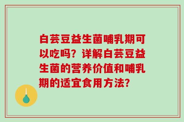 白芸豆益生菌哺乳期可以吃吗？详解白芸豆益生菌的营养价值和哺乳期的适宜食用方法？