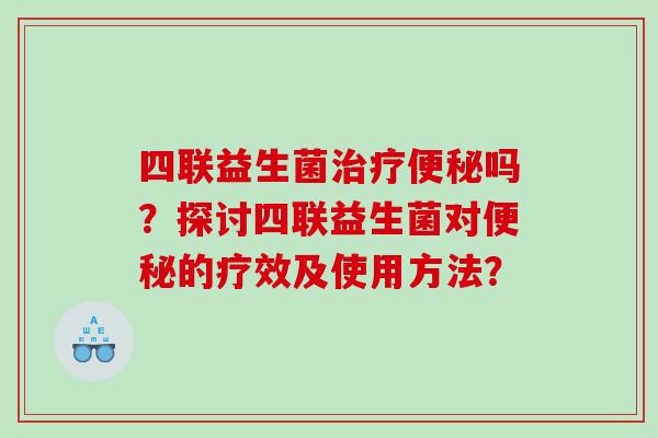 四联益生菌治疗便秘吗？探讨四联益生菌对便秘的疗效及使用方法？