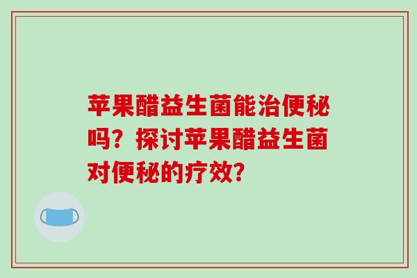 苹果醋益生菌能治便秘吗？探讨苹果醋益生菌对便秘的疗效？