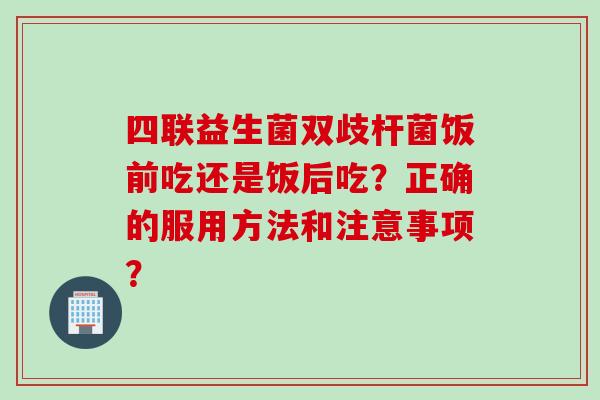 四联益生菌双歧杆菌饭前吃还是饭后吃？正确的服用方法和注意事项？