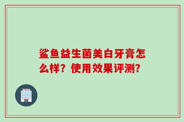 鲨鱼益生菌美白牙膏怎么样?使用效果评测? 鲨鱼益生菌美白牙膏怎么样?使用效果评测?