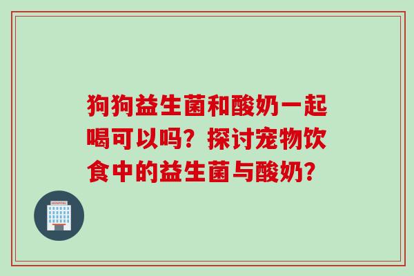 狗狗益生菌和酸奶一起喝可以吗?探讨宠物饮食中的益生菌与酸奶? 狗狗益生菌和酸奶一起喝可以吗?探讨宠物饮食中的益生菌与酸奶?