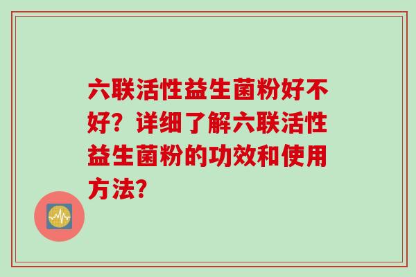 六联活性益生菌粉好不好？详细了解六联活性益生菌粉的功效和使用方法？