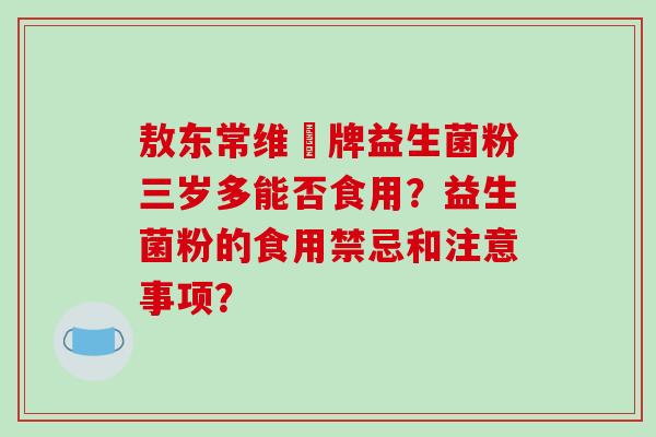 敖东常维効牌益生菌粉三岁多能否食用?益生菌粉的食用禁忌和注意事项? 敖东常维効牌益生菌粉三岁多能否食用?益生菌粉的食用禁忌和注意事项?