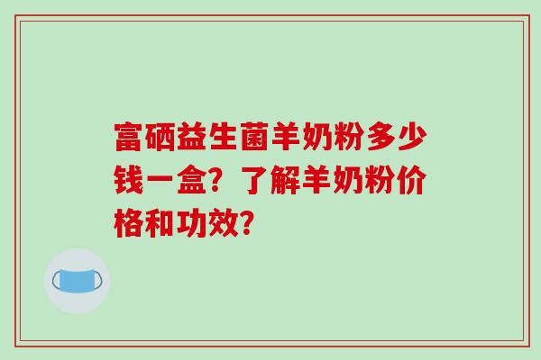富硒益生菌羊奶粉多少钱一盒？了解羊奶粉价格和功效？