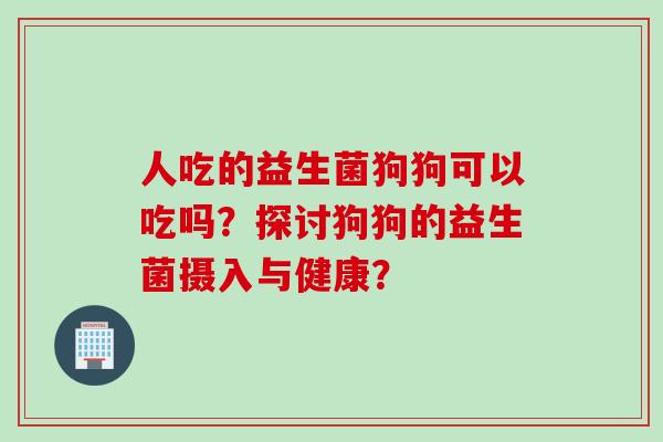 人吃的益生菌狗狗可以吃吗？探讨狗狗的益生菌摄入与健康？