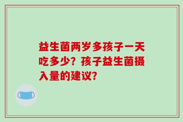 益生菌两岁多孩子一天吃多少？孩子益生菌摄入量的建议？