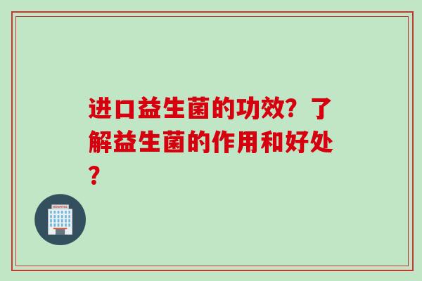 进口益生菌的功效？了解益生菌的作用和好处？