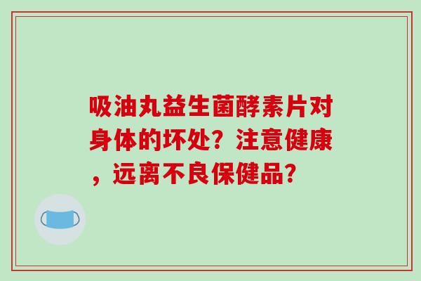吸油丸益生菌酵素片对身体的坏处？注意健康，远离不良保健品？
