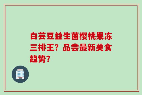 白芸豆益生菌樱桃果冻三排王？品尝最新美食趋势？