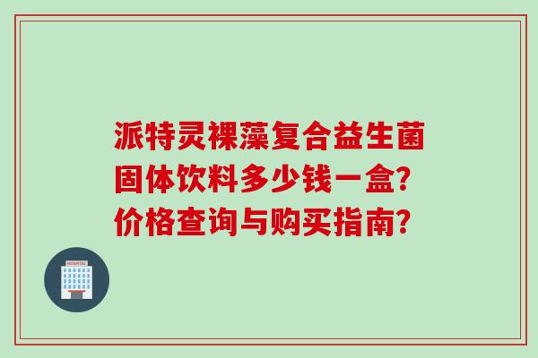 派特灵裸藻复合益生菌固体饮料多少钱一盒？价格查询与购买指南？