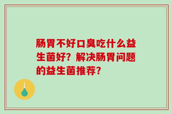 肠胃不好口臭吃什么益生菌好？解决肠胃问题的益生菌推荐？